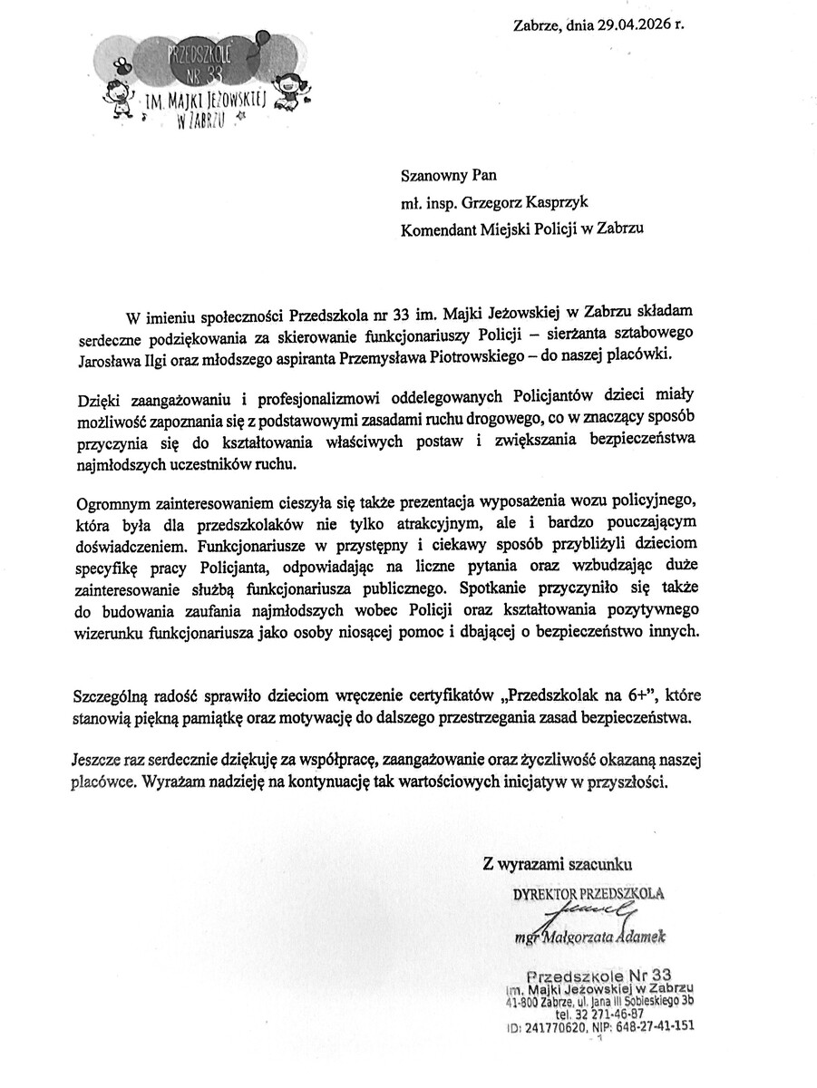 skan podziękowań o treści: Szanowny Pan mł. insp. Grzegorz Kasprzyk Komendant Miejski Policji w Zabrzu W imieniu społeczności Przedszkola nr 33 im. Majki Jeżowskiej w Zabrzu składam serdeczne podziękowania za skierowanie funkcjonariuszy Policji - sierżanta sztabowego Jarosława Ilgi oraz młodszego aspiranta Przemysława Piotrowskiego - do naszej placówki. Dzięki zaangażowaniu i profesjonalizmowi oddelegowanych Policjantów dzieci miały możliwość zapoznania się z podstawowymi zasadami ruchu drogowego, co w znaczący sposób przyczynia się do kształtowania właściwych postaw i zwiększania bezpieczeństwa najmłodszych uczestników ruchu. Ogromnym zainteresowaniem cieszyła się także prezentacja wyposażenia wozu policyjnego, która była dla przedszkolaków nie tylko atrakcyjnym, ale i bardzo pouczającym doświadczeniem. Funkcjonariusze w przystępny i ciekawy sposób przybliżyli dzieciom specyfikę pracy Policjanta, odpowiadając na liczne pytania oraz wzbudzając duże zainteresowanie służbą funkcjonariusza publicznego. Spotkanie przyczyniło się także do budowania zaufania najmłodszych wobec Policji oraz kształtowania pozytywnego wizerunku funkcjonariusza jako osoby niosącej pomoc i dbającej o bezpieczeństwo innych. Szczególną radość sprawiło dzieciom wręczenie certyfikatów „Przedszkolak na 6+", które stanowią piękną pamiątkę oraz motywację do dalszego przestrzegania zasad bezpieczeństwa. Jeszcze raz serdecznie dziękuję za współpracę, zaangażowanie oraz życzliwość okazaną naszej placówce. Wyrażam nadzieję na kontynuację tak wartościowych inicjatyw w przyszłości.